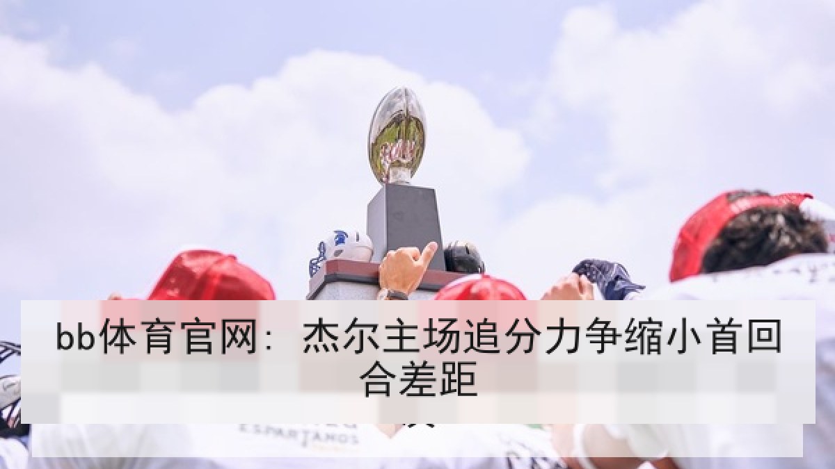 bb体育官网: 杰尔主场追分力争缩小首回合差距 bb体育官网: 杰尔主场追分力争缩小首回合差距